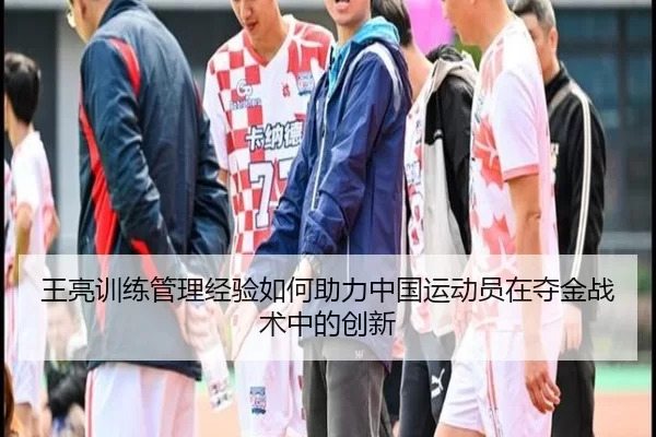 王亮训练管理经验如何助力中国运动员在夺金战术中的创新